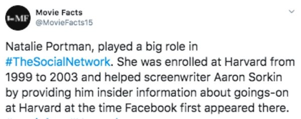 document - Movie Facts Mf Natalie Portman, played a big role in Network. She was enrolled at Harvard from 1999 to 2003 and helped screenwriter Aaron Sorkin by providing him insider information about goingson at Harvard at the time Facebook first appeared 