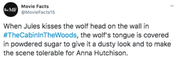 document - Movie Facts Mf When Jules kisses the wolf head on the wall in , the wolf's tongue is covered in powdered sugar to give it a dusty look and to make the scene tolerable for Anna Hutchison.