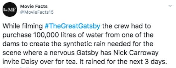 document - Mf Movie Facts While filming the crew had to purchase 100,000 litres of water from one of the dams to create the synthetic rain needed for the scene where a nervous Gatsby has Nick Carroway invite Daisy over for tea. It rained for the next 3 da