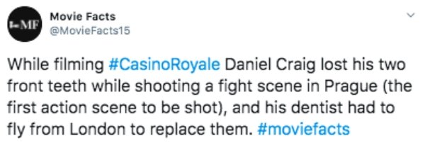 Movie Facts Mf While filming Royale Daniel Craig lost his two front teeth while shooting a fight scene in Prague the first action scene to be shot, and his dentist had to fly from London to replace them.