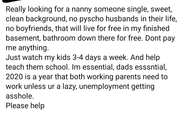 Really looking for a nanny someone single, sweet, clean background, no pyscho husbands in their life, no boyfriends, that will live for free in my finished basement, bathroom down there for free. Dont pay me anything. Just watch my k