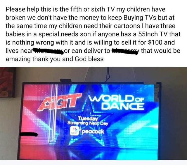 Please help this is the fifth or sixth Tv my children have broken we don't have the money to keep Buying TVs but at the same time my children need their cartoons I have three babies in a special needs son if anyone has a 55Inch Tv th