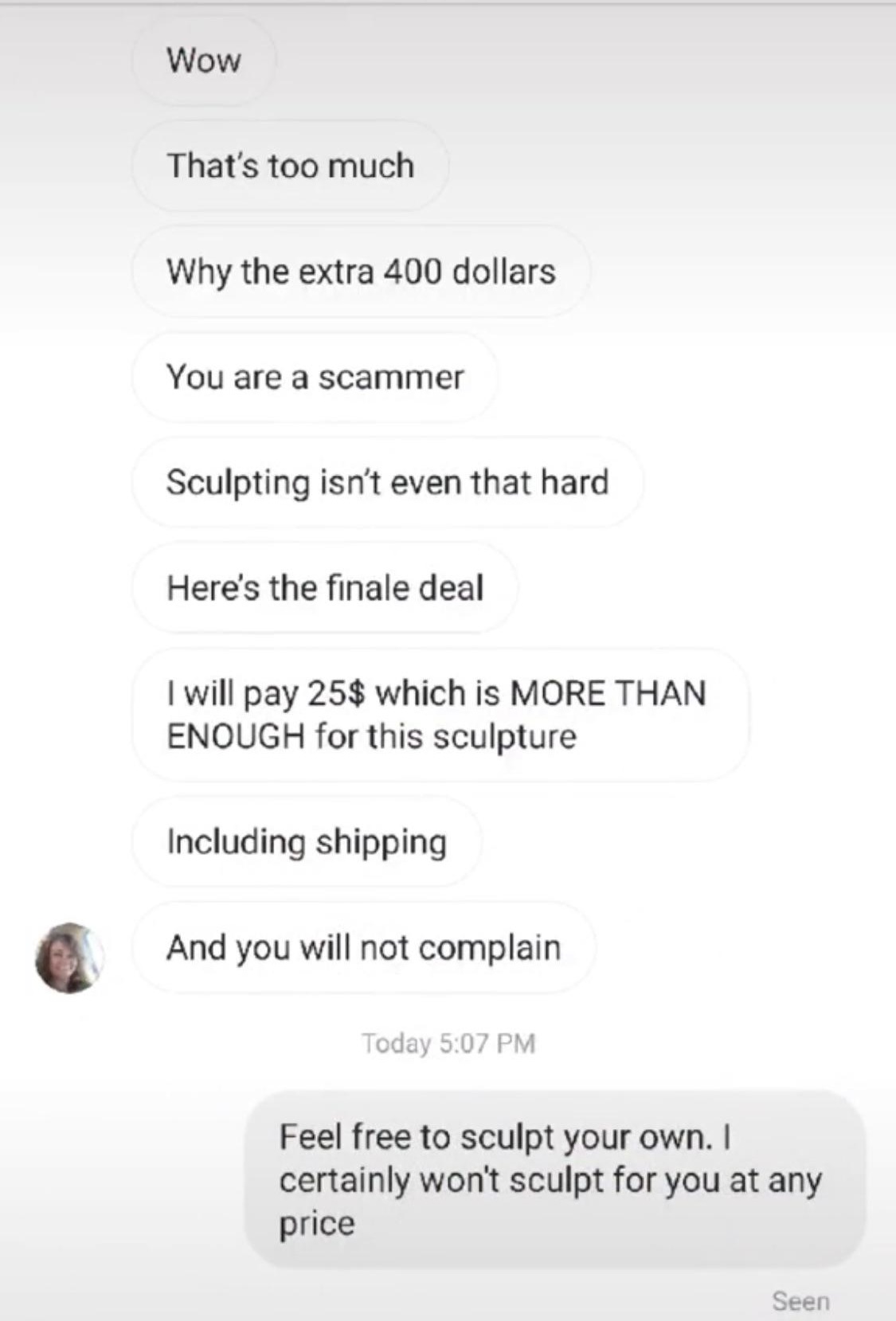 wow that's too much why the extra 400 dollars you are a scammer sculpting isn't even that hard here's the final deal. I will pay $25 which is more than enough for this sculpture including shipping and you will not complain - feel free to sculpt your own. 