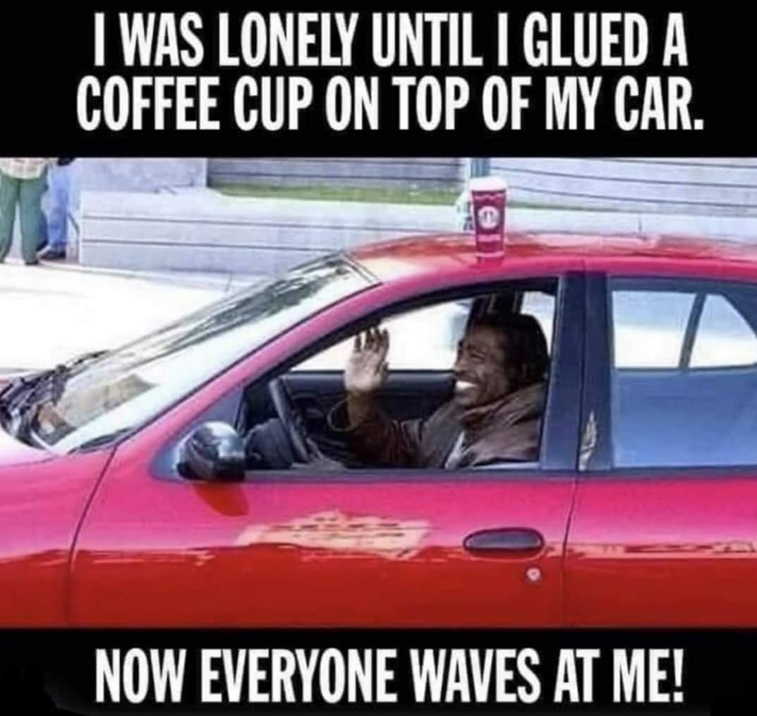 lonely until i glued - I Was Lonely Until I Glued A Coffee Cup On Top Of My Car. Now Everyone Waves At Me!