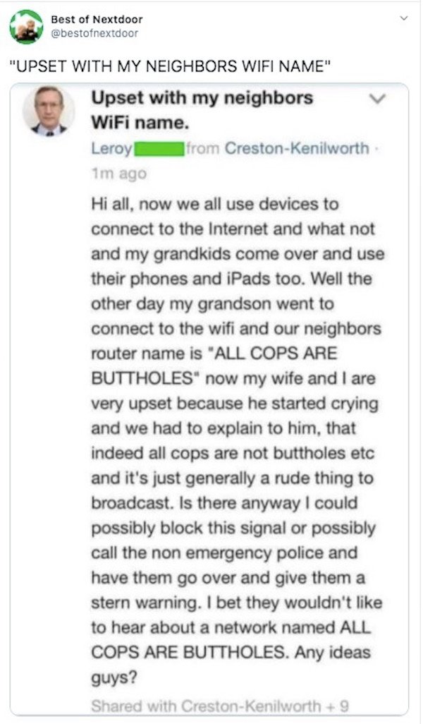 document - Best of Nextdoor "Upset With My Neighbors Wifi Name" Upset with my neighbors WiFi name. Leroy! from CrestonKenilworth 1m ago Hi all, now we all use devices to connect to the Internet and what not and my grandkids come over and use their phones 