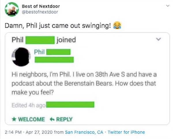 web page - Best of Nextdoor Damn, Phil just came out swinging! Phil I joined Phil Hi neighbors, I'm Phil. I live on 38th Ave S and have a podcast about the Berenstain Bears. How does that make you feel? Edited 4h ago Welcome . from San Francisco, Ca Twitt