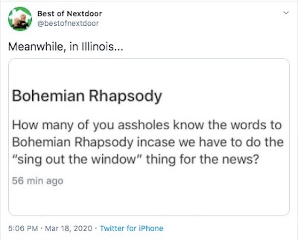 document - Best of Nextdoor Meanwhile, in Illinois... Bohemian Rhapsody How many of you assholes know the words to Bohemian Rhapsody incase we have to do the "sing out the window" thing for the news? 56 min ago . . Twitter for iPhone