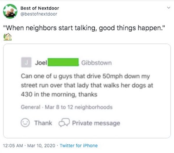 web page - Best of Nextdoor "When neighbors start talking, good things happen." Joel Gibbstown Can one of u guys that drive 50mph down my street run over that lady that walks her dogs at 430 in the morning, thanks General Mar 8 to 12 neighborhoods Thank P