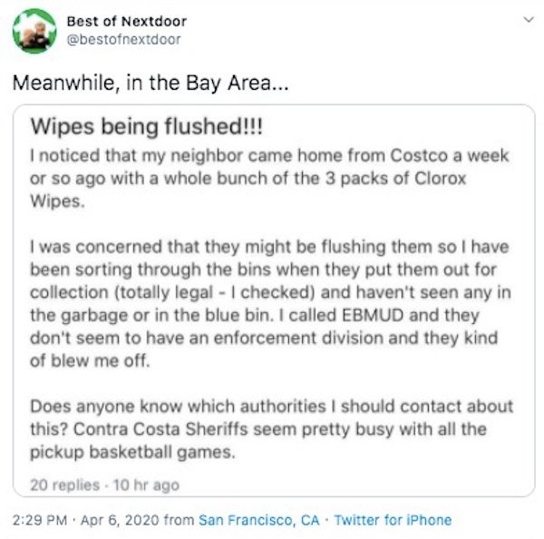 document - Best of Nextdoor Meanwhile, in the Bay Area... Wipes being flushed!!! I noticed that my neighbor came home from Costco a week or so ago with a whole bunch of the 3 packs of Clorox Wipes. I was concerned that they might be flushing them so I hav