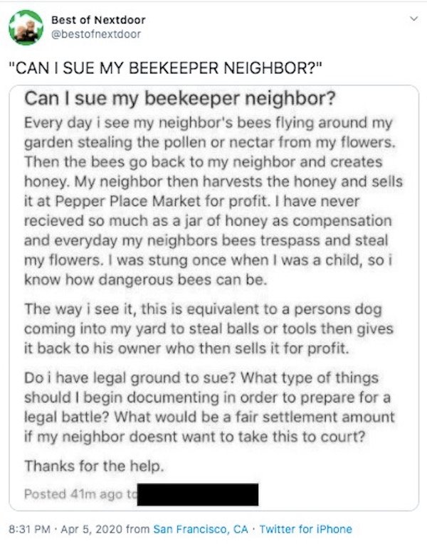 document - Best of Nextdoor "Can I Sue My Beekeeper Neighbor?" Can I sue my beekeeper neighbor? Every day i see my neighbor's bees flying around my garden stealing the pollen or nectar from my flowers. Then the bees go back to my neighbor and creates hone