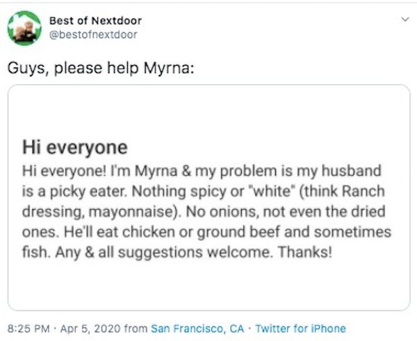 document - Best of Nextdoor Guys, please help Myrna Hi everyone Hi everyone! I'm Myrna & my problem is my husband is a picky eater. Nothing spicy or "white" think Ranch dressing, mayonnaise. No onions, not even the dried ones. He'll eat chicken or ground 