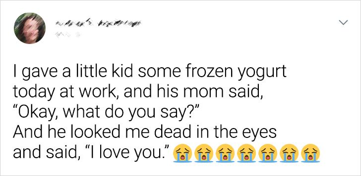 happiness - I gave a little kid some frozen yogurt today at work, and his mom said, "Okay, what do you say?" And he looked me dead in the eyes and said, "I love you."