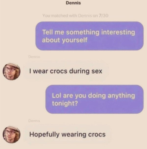 website - Dennis You matched with Dennison 730 Tell me something interesting about yourself I wear crocs during sex Lol are you doing anything tonight? Hopefully wearing crocs