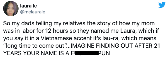 So my dads telling my relatives the story of how my mom was in labor for 12 hours so they named me Laura, which if you say it in a Vietnamese accent it's laura, which means long time to come out. Imagine finding out after 21 years your name is a fucking p