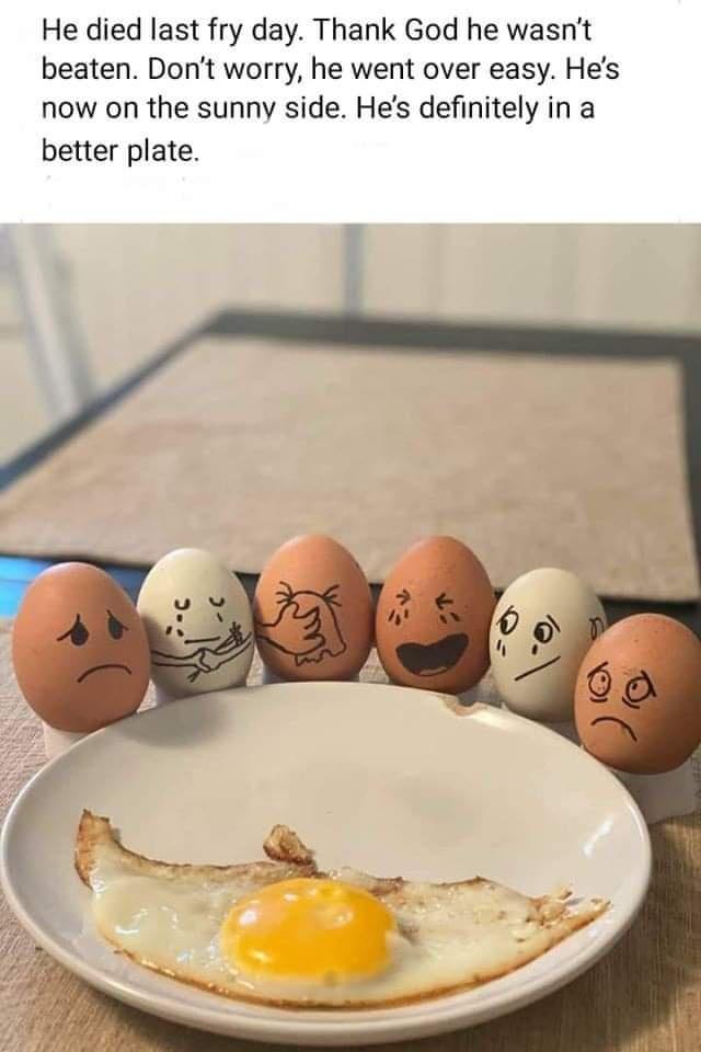 egg - He died last fry day. Thank God he wasn't beaten. Don't worry, he went over easy. He's now on the sunny side. He's definitely in a better plate.