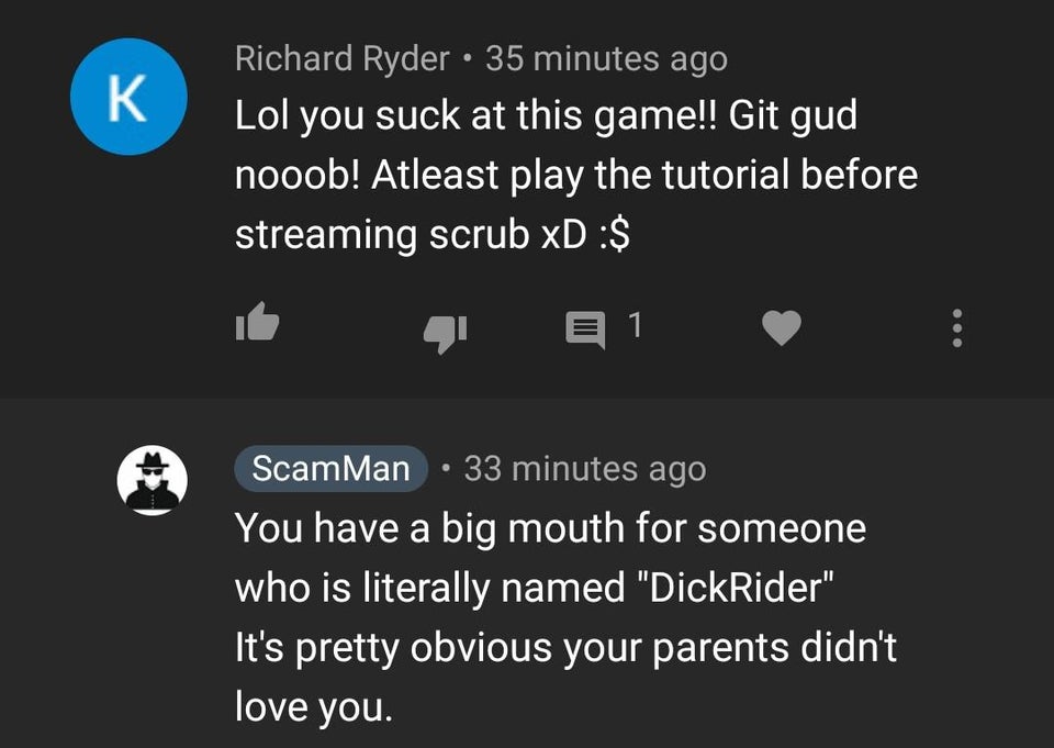 screenshot - K Richard Ryder 35 minutes ago Lol you suck at this game!! Git gud nooob! Atleast play the tutorial before streaming scrub xD $ @ @ E 1 ScamMan 33 minutes ago You have a big mouth for someone who is literally named "DickRider" It's pretty obv