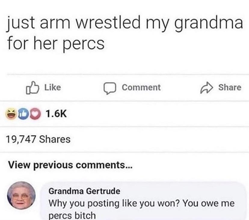 document - just arm wrestled my grandma for her percs Comment Do 19,747 View previous ... Grandma Gertrude Why you posting you won? You owe me percs bitch
