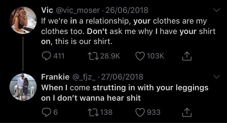 Vic 26062018 If we're in a relationship, your clothes are my clothes too. Don't ask me why I have your shirt on, this is our shirt. 9 411 17 I Frankie 062018 When I come strutting in with your leggings on I don't wanna hear shit 6 17138 933