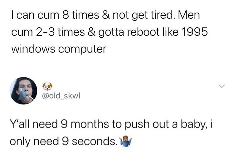 angle - I can cum 8 times & not get tired. Men cum 23 times & gotta reboot 1995 windows computer Y'all need 9 months to push out a baby, i only need 9 seconds.