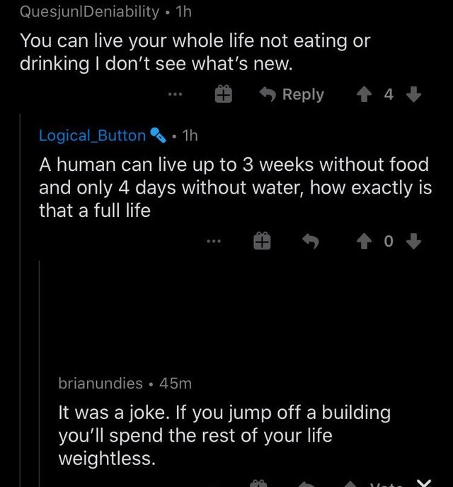 people who missed the joke - screenshot - QuesjunlDeniability 1h You can live your whole life not eating or drinking I don't see what's new. Logical_Button .. 1h A human can live up to 3 weeks without food and only 4 days without water, how exactly is tha