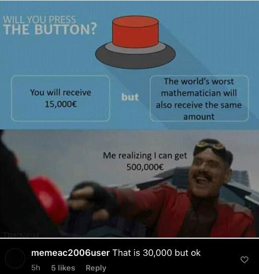 people who missed the joke - Internet meme - Will You Press The Button? You will receive 15,000 but The world's worst mathematician will also receive the same amount Me realizing I can get 500,000 memeac 2006user That is 30,000 but ok 5h 5