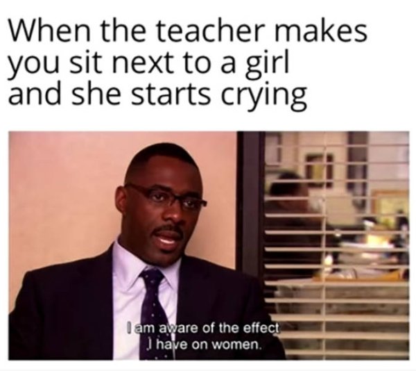 funny me me - When the teacher makes you sit next to a girl and she starts crying I am aware of the effect I have on women.