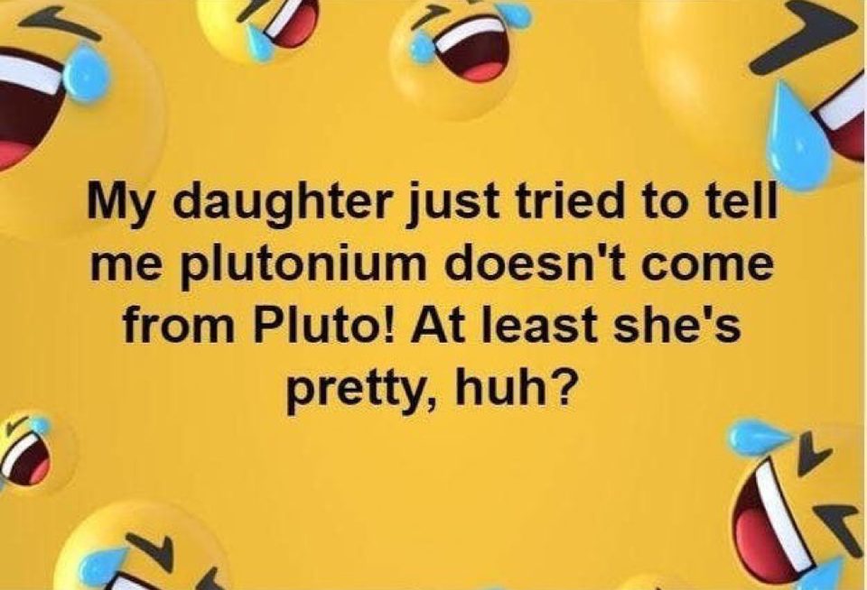 My daughter just tried to tell me plutonium doesn't come from Pluto! At least she's pretty, huh?