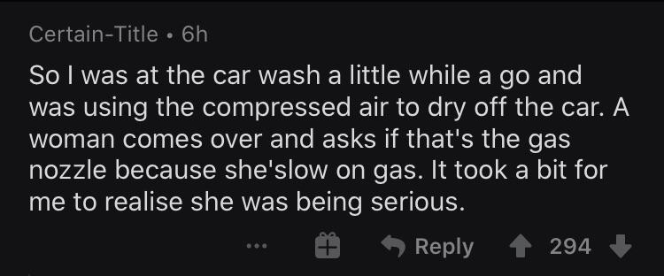 So I was at the car wash a little while a go and was using the compressed air to dry off the car. A woman comes over and asks if that's the gas nozzle because she's low on gas. It took a bit for me to realise she was being serious
