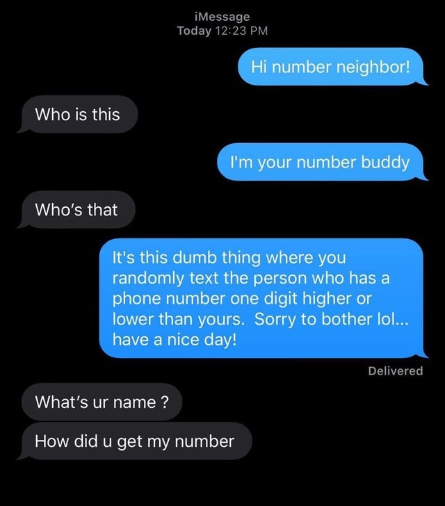 Hi number neighbor! Who is this I'm your number buddy Who's that It's this dumb thing where you randomly text the person who has a phone number one digit higher or lower than yours. Sorry to bother lol... have a nice day!