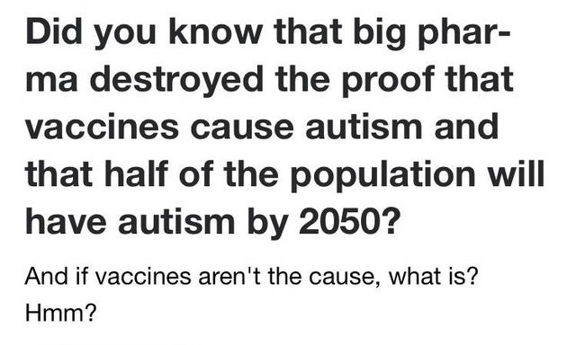 Did you know that big pharma destroyed the proof that vaccines cause autism and that half of the population will have autism by 2050? And if vaccines aren't the cause, what is? Hmm?