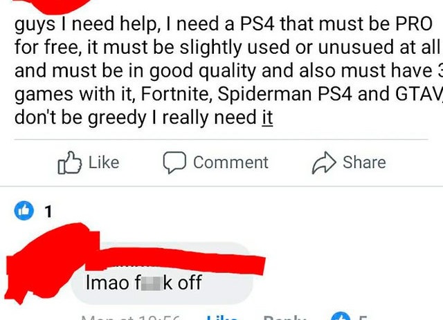 angle - guys I need help, I need a PS4 that must be Pro for free, it must be slightly used or unusued at all and must be in good quality and also must have games with it, Fortnite, Spiderman PS4 and Gtav don't be greedy I really need it Comment 1 Imao f k