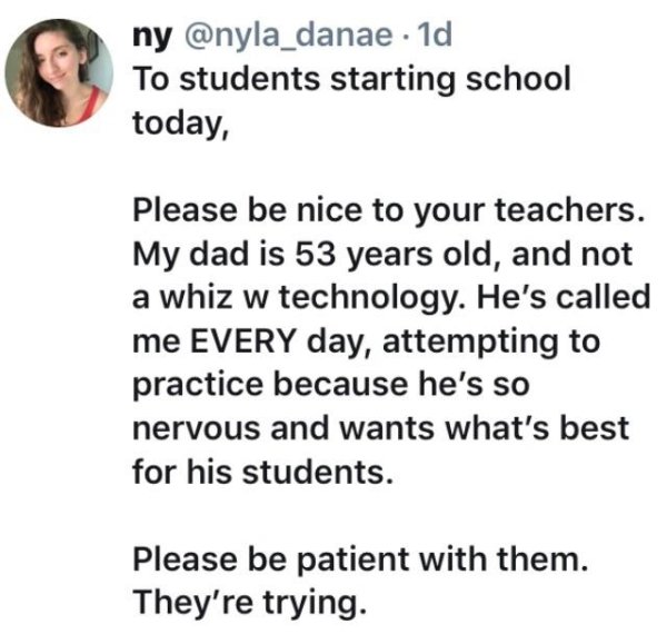 document - ny . 1d To students starting school today, Please be nice to your teachers. My dad is 53 years old, and not a whiz w technology. He's called me Every day, attempting to practice because he's so nervous and wants what's best for his students. Pl