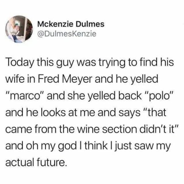 millennial culture - Mckenzie Dulmes Today this guy was trying to find his wife in Fred Meyer and he yelled "marco" and she yelled back "polo" and he looks at me and says "that came from the wine section didn't it" and oh my god I think I just saw my actu