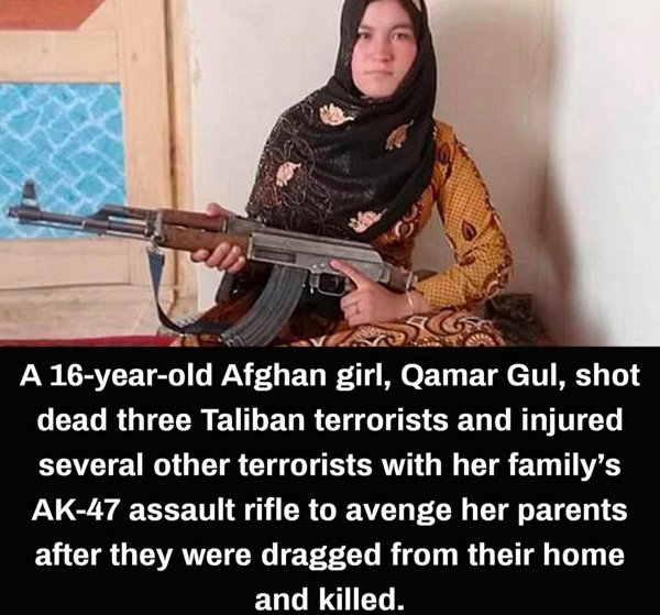 taliban killing afghanistan - A 16yearold Afghan girl, Qamar Gul, shot dead three Taliban terrorists and injured several other terrorists with her family's 47 assault rifle to avenge her parents after they were dragged from their home and killed.