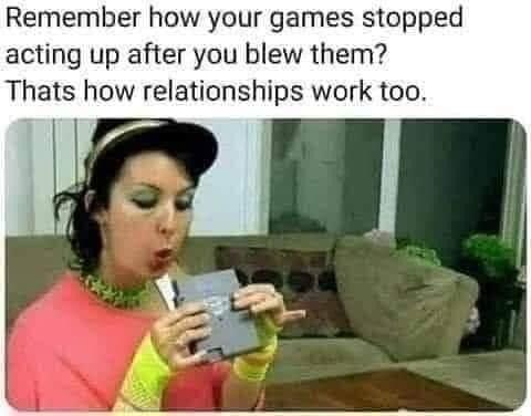 does this mouth do memes - Remember how your games stopped acting up after you blew them? Thats how relationships work too.