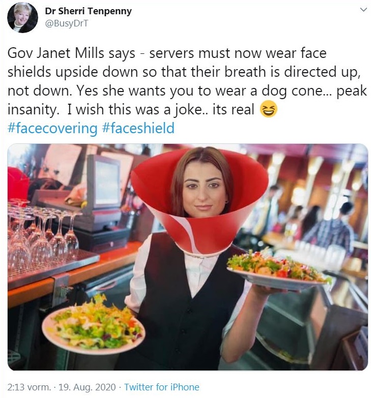 Food - > Dr Sherri Tenpenny Gov Janet Mills says servers must now wear face shields upside down so that their breath is directed up, not down. Yes she wants you to wear a dog cone... peak insanity. I wish this was a joke.. its real vorm.. 19. Aug. 2020 Tw
