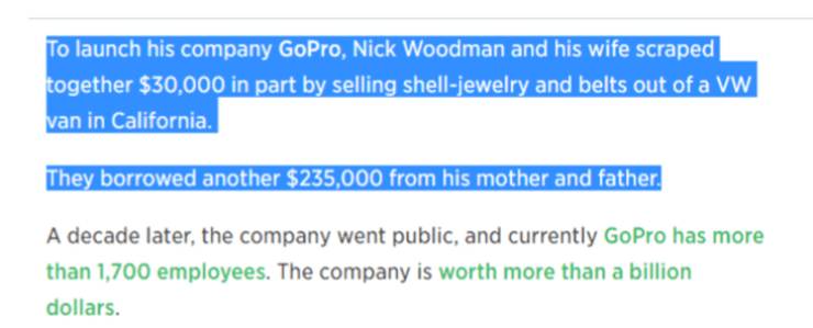 document - To launch his company GoPro, Nick Woodman and his wife scraped together $30,000 in part by selling shelljewelry and belts out of a Vw van in California. They borrowed another $235,000 from his mother and father. A decade later, the company went