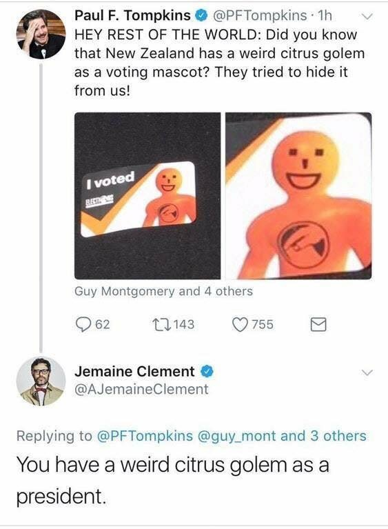 you have a weird citrus golem - Paul F. Tompkins 1h Hey Rest Of The World Did you know that New Zealand has a weird citrus golem as a voting mascot? They tried to hide it from us! I voted Guy Montgomery and 4 others 62 12143 2755 Jemaine Clement Clement a