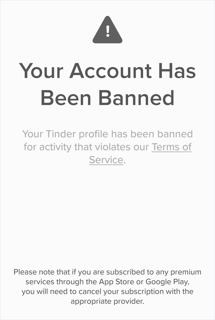 diagram - Your Account Has Been Banned Your Tinder profile has been banned for activity that violates our Terms of Service. Please note that if you are subscribed to any premium services through the App Store or Google Play, you will need to cancel your s