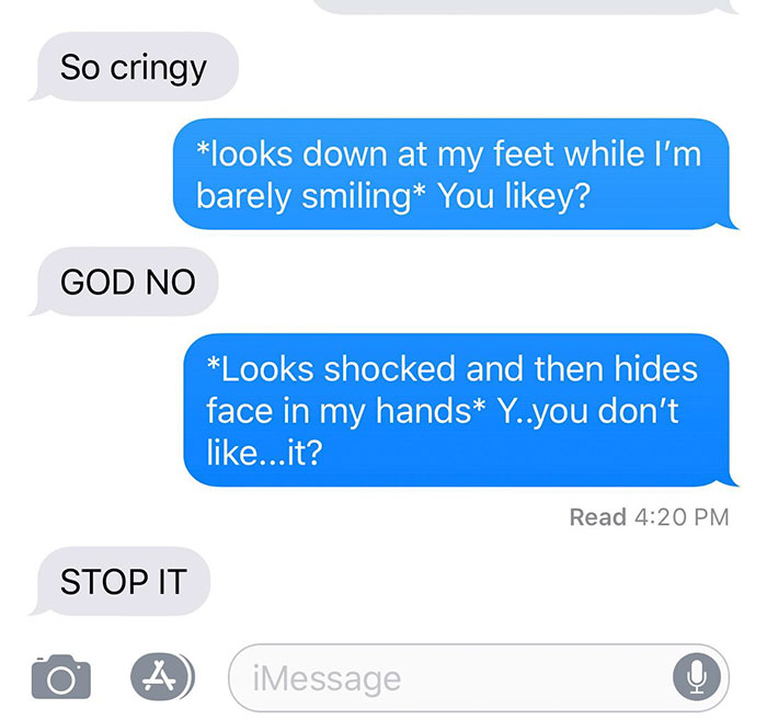 creepy asterisks - So cringy looks down at my feet while I'm barely smiling You y? God No Looks shocked and then hides face in my hands Y..you don't ...it? Read Stop It iMessage