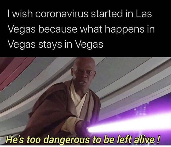 he's too dangerous to be left alive - I wish coronavirus started in Las Vegas because what happens in Vegas stays in Vegas He's too dangerous to be left alive!