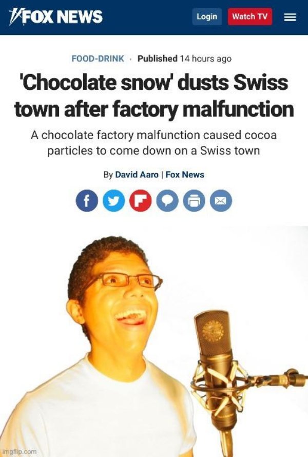 fox news - Fox News Login Watch Tv FoodDrink . Published 14 hours ago 'Chocolate snow' dusts Swiss town after factory malfunction A chocolate factory malfunction caused cocoa particles to come down on a Swiss town By David Aaro Fox News f f imgflip.com