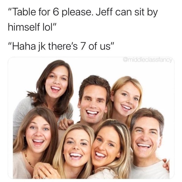 smile - "Table for 6 please. Jeff can sit by himself lol" "Haha jk there's 7 of us"