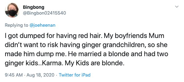 document - Bingbong I got dumped for having red hair. My boyfriends Mum didn't want to risk having ginger grandchildren, so she made him dump me. He married a blonde and had two ginger kids..Karma. My Kids are blonde. Twitter for iPad