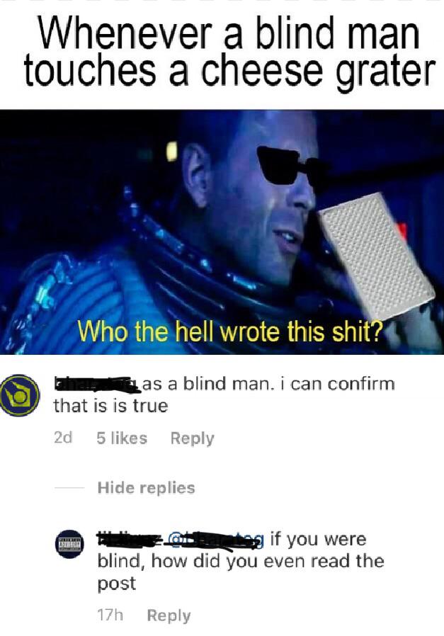media - Whenever a blind man touches a cheese grater Who the hell wrote this shit? as a blind man. i can confirm that is is true 5 2d Hide replies if you were blind, how did you even read the post 17h