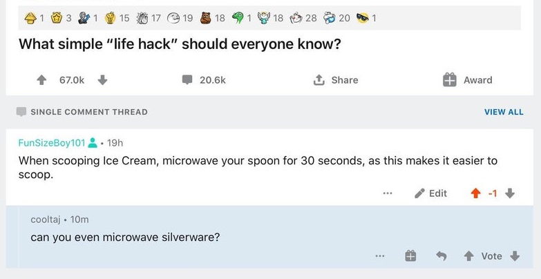 web page - 15 17 19 18 1 18 28 20 1 What simple "life hack" should everyone know? 1 Award Single Comment Thread View All FunSizeBoy1013 19h When scooping Ice Cream, microwave your spoon for 30 seconds, as this makes it easier to scoop. Edit cooltaj 10m ca