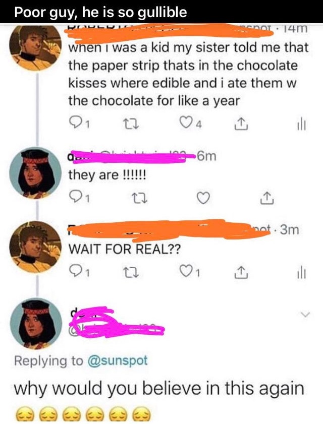 Poor guy, he is so gullible Mot. 14m when I was a kid my sister told me that the paper strip thats in the chocolate kisses where edible and i ate them w the chocolate for a year 21 Om Q. they are !!!!!! not. 3m Wait For Real?? On all why would you believe