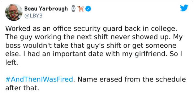strange ways people got fired - Beau Yarbrough Oh Worked as an office security guard back in college. The guy working the next shift never showed up. My boss wouldn't take that guy's shift or get someone else. I had an important date with my girlfriend. S
