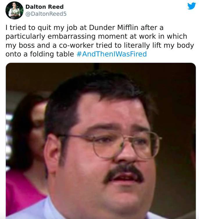 strange ways people got fired - photo caption - Dalton Reed Reed5 I tried to quit my job at Dunder Mifflin after a particularly embarrassing moment at work in which my boss and a coworker tried to literally lift my body onto a folding table WasFired