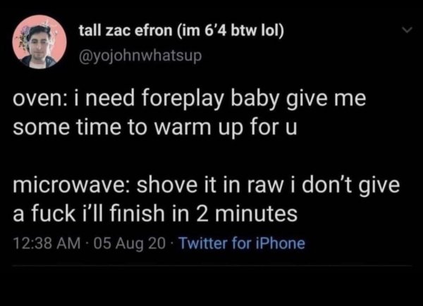 atmosphere - tall zac efron im 6'4 btw lol oven i need foreplay baby give me some time to warm up for u microwave shove it in raw i don't give a fuck i'll finish in 2 minutes 05 Aug 20 Twitter for iPhone